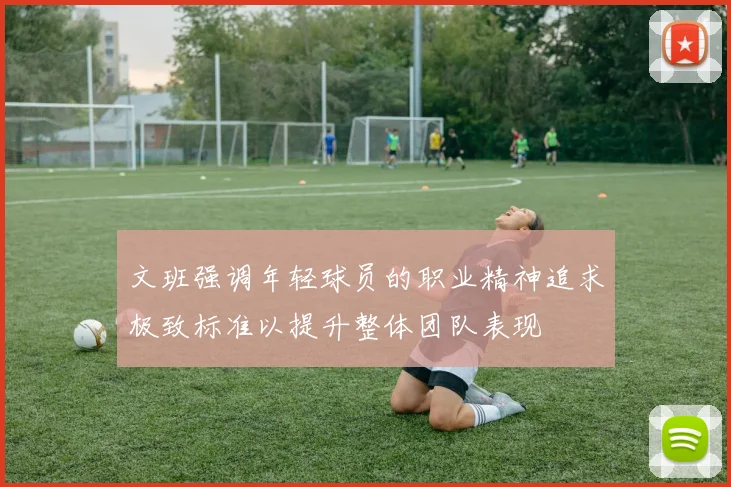 文班强调年轻球员的职业精神追求极致标准以提升整体团队表现